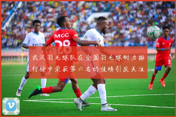 武汉羽毛球队在全国羽毛球耐力排行榜中荣获第六名的佳绩引发关注