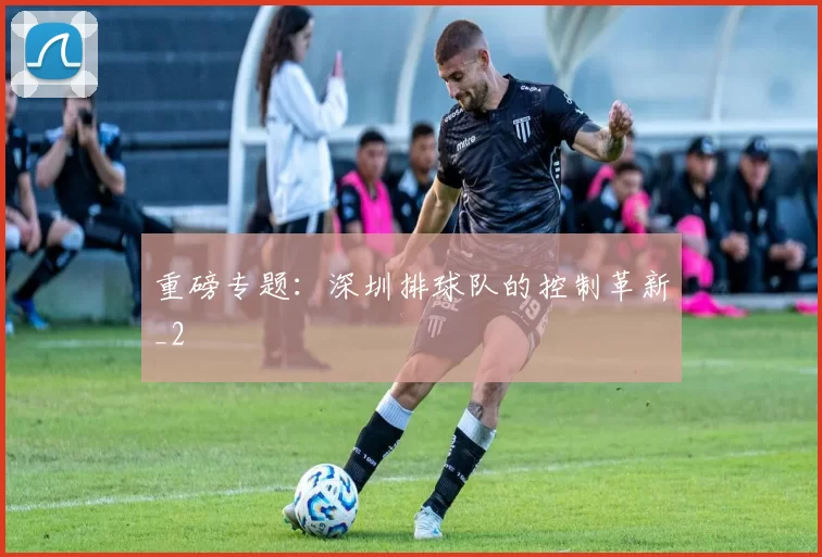 重磅专题：深圳排球队的控制革新_2