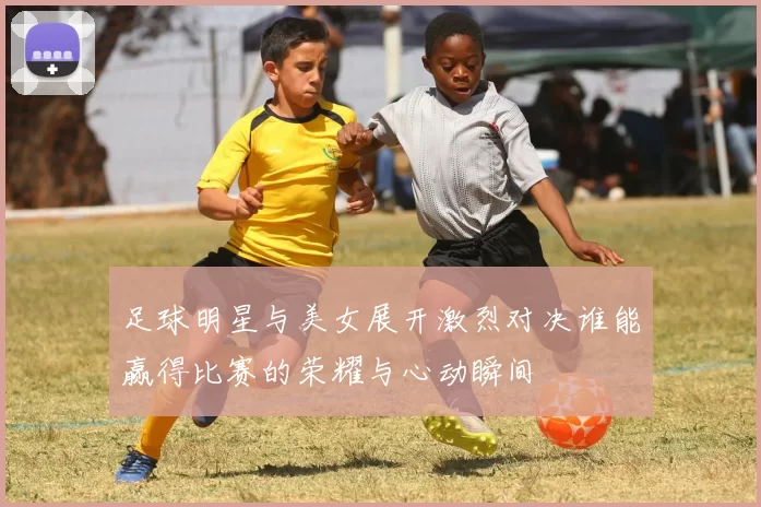足球明星与美女展开激烈对决谁能赢得比赛的荣耀与心动瞬间