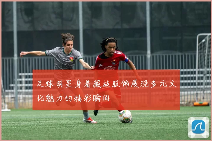 足球明星身着藏族服饰展现多元文化魅力的精彩瞬间