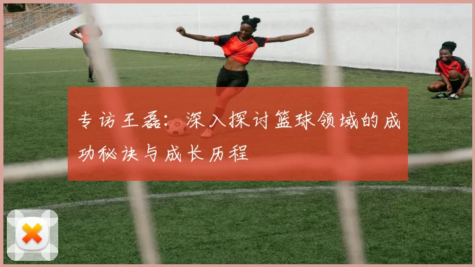 专访王磊：深入探讨篮球领域的成功秘诀与成长历程