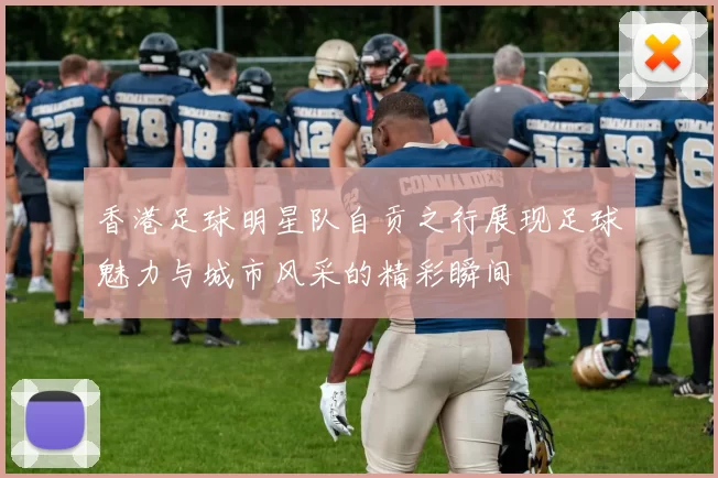 香港足球明星队自贡之行展现足球魅力与城市风采的精彩瞬间