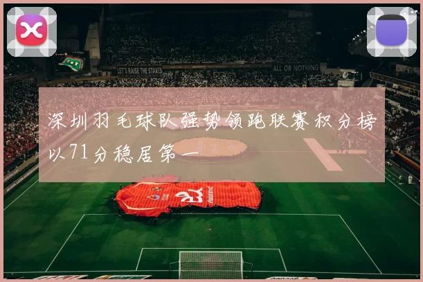 深圳羽毛球队强势领跑联赛积分榜以71分稳居第一
